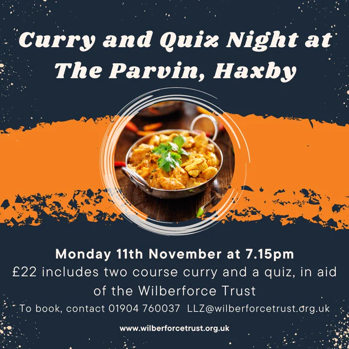 A navy and orange flyer which reads- curry and quiz night at the parvin, haxby. Underneath is a circular image of a bowl of curry. Under that it reads Monday 11th November at 7.15pm. £22 includes two course curry and a quiz, in aid of the wilberforce trust. To book contact 01904 760037 LLZ@wilberforcetrust.org.uk   www.wilberforcetrust.org.uk