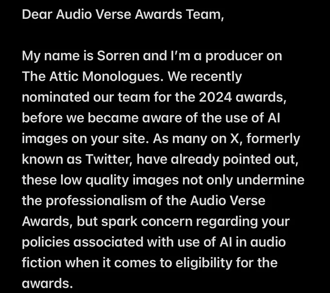 Dear Audio Verse Awards Team,

My name is Sorren and I’m a producer on The Attic Monologues. We recently nominated our team for the 2024 awards, before we became aware of the use of AI images on your site. As many on X, formerly known as Twitter, have already pointed out, these low quality images not only undermine the professionalism of the Audio Verse Awards, but spark concern regarding your policies associated with use of AI in audio fiction when it comes to eligibility for the awards.
