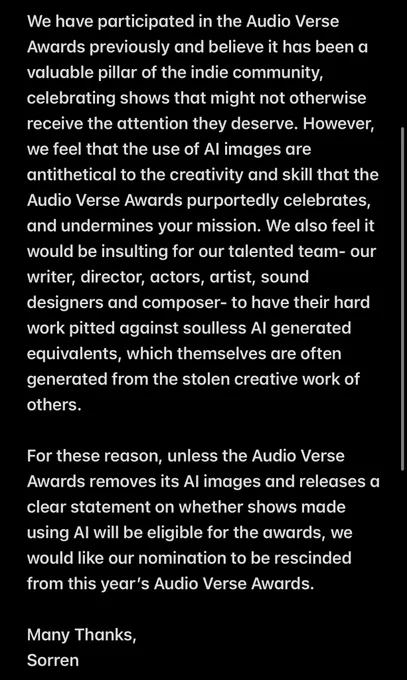 valuable pillar of the indie community, celebrating shows that might not otherwise receive the attention they deserve. However, we feel that the use of AI images are antithetical to the creativity and skill that the Audio Verse Awards purportedly celebrates, and undermines your mission. We also feel it would be insulting for our talented team- our writer, director, actors, artist, sound designers and composer- to have their hard work pitted against soulless AI generated equivalents, which themselves are often generated from the stolen creative work of others.

For these reason, unless the Audio Verse Awards removes its AI images and releases a clear statement on whether shows made using AI will be eligible for the awards, we would like our nomination to be rescinded from this year’s Audio Verse Awards. 

Many Thanks,
Sorren