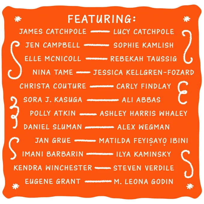 An orange and white graphic decorated with swirls. Text reads: Featuring: James Catchpole, Lucy Catchpole, Jen Campbell, Sophie Kamlish, Elle McNicoll, Rebekah Taussig, Nina Tame, Jessica Kellgren-Fozard, Christa Couture, Carly Findlay, Sora J. Kasuga, Ali Abbas, Polly Atkin, Ashley Harris Whaley, Daniel Sluman, Alex Wegman, Jan Grue, Matilda Feyiṣayọ Ibini, Imani Barbarin, Ilya Kaminsky, Kendra Winchester, Steven Verdile, Eugene Grant, M. Leona Godin.