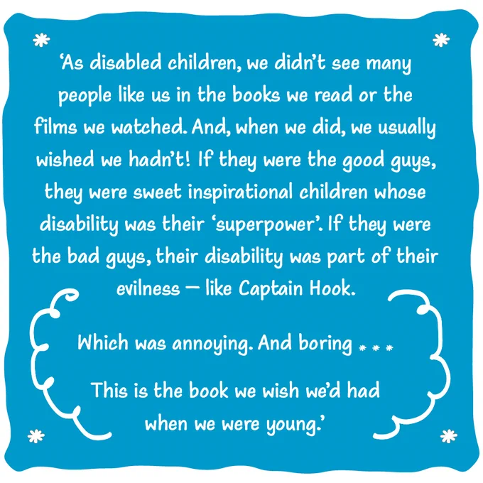 A blue and white graphic decorated with swirls. Text in quote marks reads:

'As disabled children, we didn't see many people like us in the books we read or the films we watched. And, when we did, we usually wished we hadn't! If they were the good guys, they were sweet inspirational children whose disability was their 'superpower'. If they were the bad guys, their disability was part of their evilness – like Captain Hook.

 Which was annoying. And boring . . .

 This is the book we wish we'd had when we were young.'