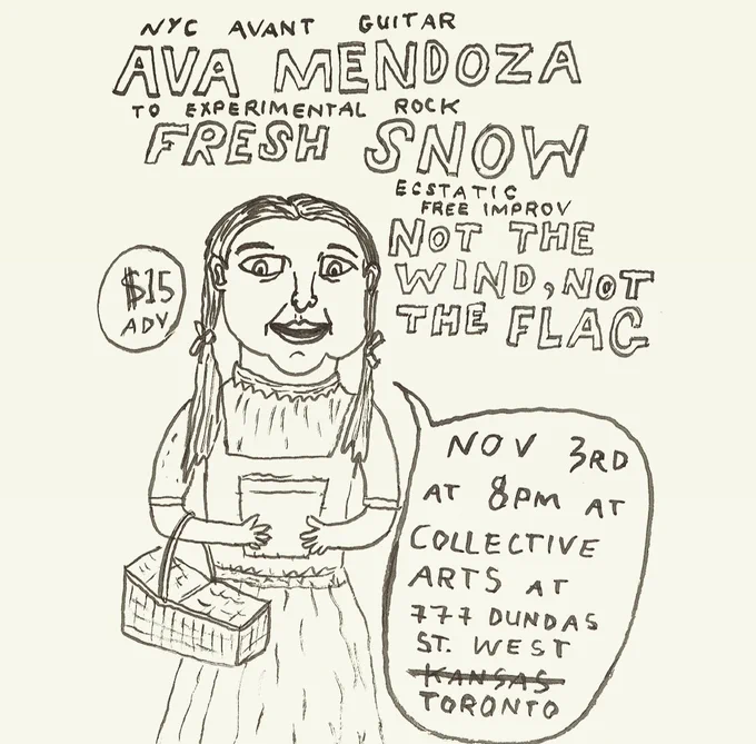 Drawing of Dorothy from The Wizard of Oz holding a basket. With the text, NYC avant guitar Ava Mendoza, Toronto experimental rock Fresh Snow, ecstatic free improv Not The Wind, Not The Flag. $15 in advance. November 3rd at 8pm. Collective Arts at 777 Dundas Street West Toronto.