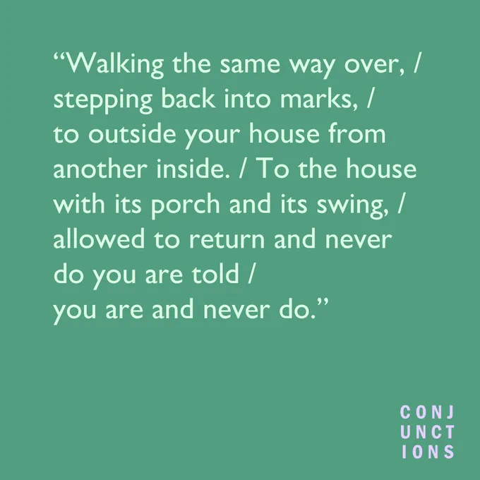 A green background with the following text: "Walking the same way over, / stepping back into marks, /  to outside your house from another inside. / To the house with its porch and its swing, / allowed to return and never do you are told / you are and never do.”