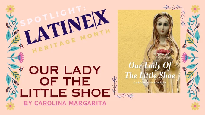 A beige background with a yellow, pink, and dark blue flower border announces “spotlight: latinx|e Heritage Month. Our Lady of the Little Shoe by Carolina Margarita.” An image of the yellow chapbook cover shows a battered statuette of a woman clutching a dark red item (perhaps a flower or a hear) and looking directly at the viewer).