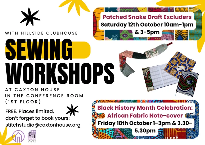 colourful black and yellow flyer with text saying: 'With Hillside Clubhouse: Sewing Workshops at Caxton House in the Conference Room (1st floor) Free, places limited, don't forget to book yours: stitchstudio@caxtonhouse.org' 'Patched snake draft excluders Saturday 12th October 10am-1pm and 3-5pm' 'Black History Month Celebration: African Fabric Note-cover Friday 18th October 1-3pm and 3.30-5.30pm'