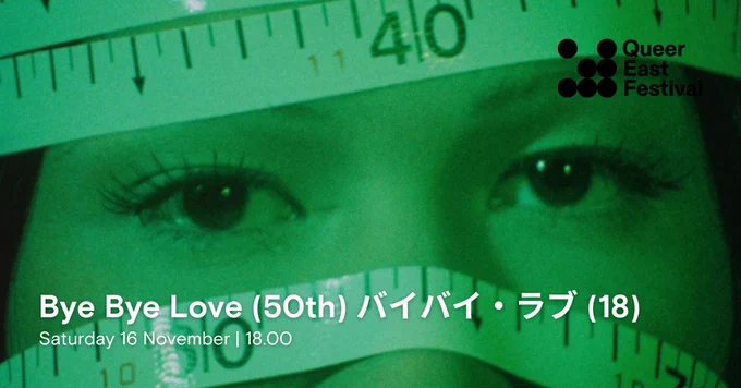 A close-up image of a person's eyes, with a green hue over the image. A tape measure is wrapped around their head, showing numbers. The text in the lower left corner reads "Bye Bye Love (50th) バイバイ・ラブ (18), Saturday 16 November, 18.00." The logo of the "Queer East Festival" is in the upper right corner.