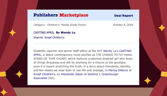 A book deal announcement for Wendy Lu's CASTING APRIL that says: "Disability reporter and senior staff editor at the NYT Wendy Lu's CASTING APRIL, a debut contemporary novel pitched as THE CHANCE TO FLY meets STAND UP, YUMI CHUNG!, featuring a talented disabled girl who loves all things Broadway and will do anything for a chance at the spotlight, even if it means stretching the truth, in a story about friendship, identity, and the masks we wear both in real life and onstage, to Marisa DiNovis at Knopf Children's, by Alexander Slater at Sanford J. Greenburger Associates (NA)."