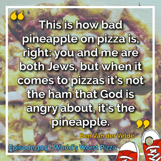 “This is how bad pineapple on pizza is, right: you and me are both Jews, but when it comes to pizzas it’s not the ham that God is angry about, it’s the pineapple.” - Ben Van der Velde. Episode 305 - World's Worst Pizza