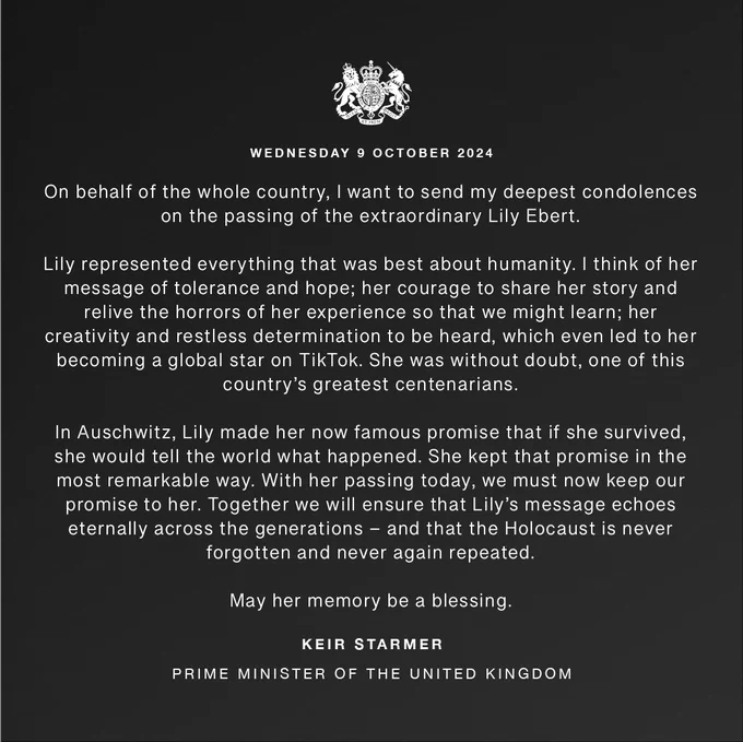 Graphic reads:

Wednesday 9 October 2024

On behalf of the whole country, I want to send my deepest condolences on the passing of the extraordinary Lily Ebert.

Lily represented everything that was best about humanity. I think of her message of tolerance and hope; her courage to share her story and relive the horrors of her experience so that we might learn; her creativity and restless determination to be heard, which even led to her becoming a global star on TikTok. She was without doubt, one of this country's greatest centenarians.

In Auschwitz, Lily made her now famous promise that if she survived, she would tell the world what happened. She kept that promise in the most remarkable way. With her passing today, we must now keep our promise to her. Together we will ensure that Lily's message echoes eternally across the generations - and that the Holocaust is never forgotten and never again repeated.

May her memory be a blessing.

Keir Starmer
Prime Minister of the United Kingdom