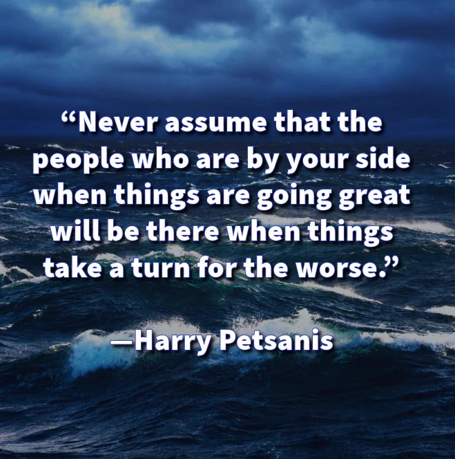 “Never assume that the people who are by your side when things are going great will be there when things take a turn for the worse.”

—Harry Petsanis

#Loyalty
#TrueFriends
#HardTimes
#SupportSystem

“When the Tide Turns” by Harry Petsanis, Mindset Coach