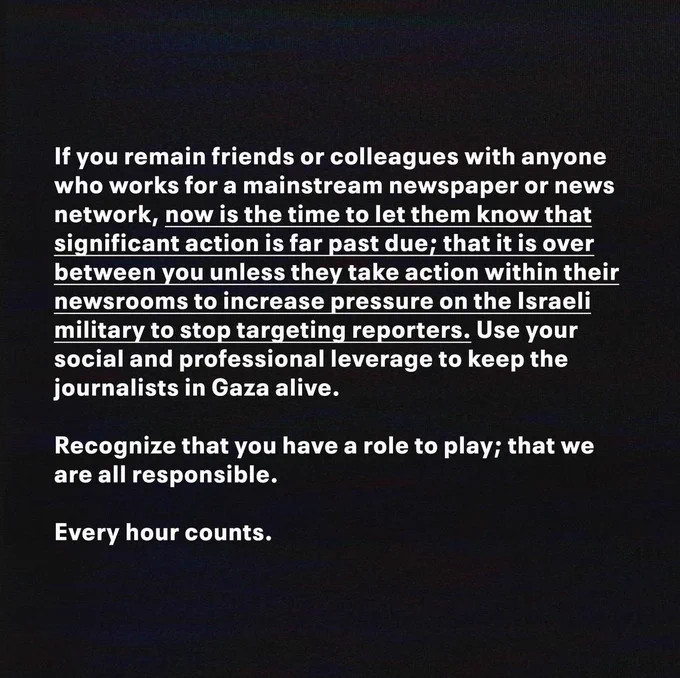 Alt text: “If you remain friends or colleagues with anyone who works for a mainstream newspaper or news network, now is the time to let them know that significant action is far past due; that it is over between you unless they take action within their newsrooms to increase pressure on the Israeli military to stop targeting reporters. Use your social and professional leverage to keep the journalists in Gaza alive. Recognize that you have a role to play; that we are all responsible. Every hour counts.”