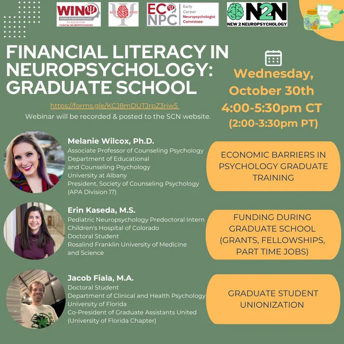 Title: Financial Literacy in Neuropsychology: Graduate School. When: October 30th 4-5:30pm CT (2-3:30pm PT). Registration: https://forms.gle/KCJ8mDUTJrpZ3riw5. Webinar will be recorded & posted to the SCN website. Panelists: Melanie Wilcox, Ph.D., ABPP (Associate Professor of Counseling Psychology, Department of Educational and Counseling Psychology University at Albany; President, Society of Counseling Psychology (APA Division 17)) will present on “Economic barriers in psychology graduate training”. Erin Kaseda, M.S. (Pediatric Neuropsychology Predoctoral Intern, Children's Hospital of Colorado; Doctoral Student, Rosalind Franklin University of Medicine and Science) will present on “Funding during graduate school (Grants, fellowships, part time jobs)”. Jacob Fiala, M.A. (Doctoral Student, University of Florida 
2022-2023; Co-President of Graduate Assistants United (University of Florida Chapter)) will present on “Graduate student unionization”. Hosted by N2N & SCN’s WIN, ANST & ECNPC.