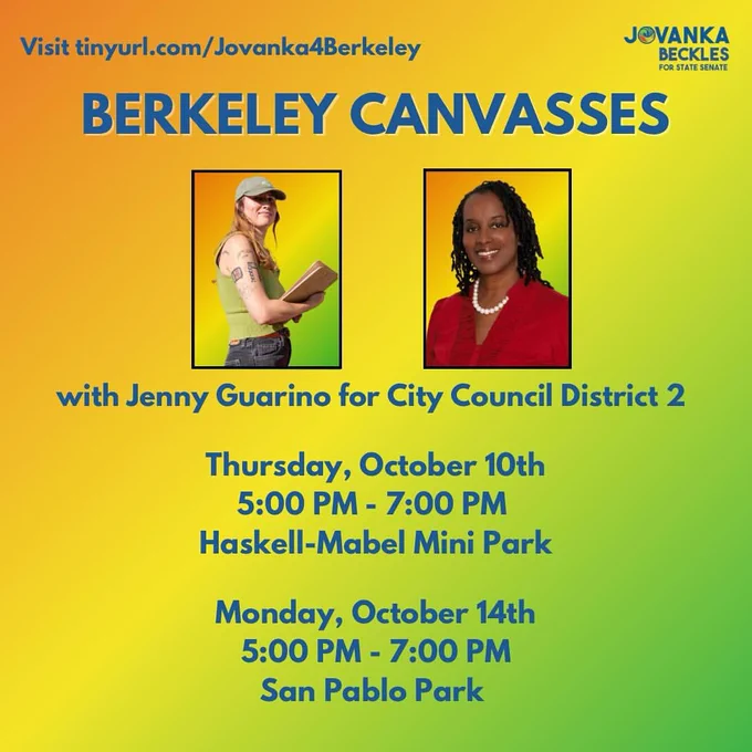 Visit tinyurl.com/Jovanka4Berkeley

JOVANKA BECKLES
FOR STATE SENATE

BERKELEY CANVASSES
with Jenny Guarino for City Council District 2

Thursday, October 10th
5:00 PM - 7:00 PM Haskell-Mabel Mini Park

Monday, October 14th
5:00 PM - 7:00 PM
San Pablo Park