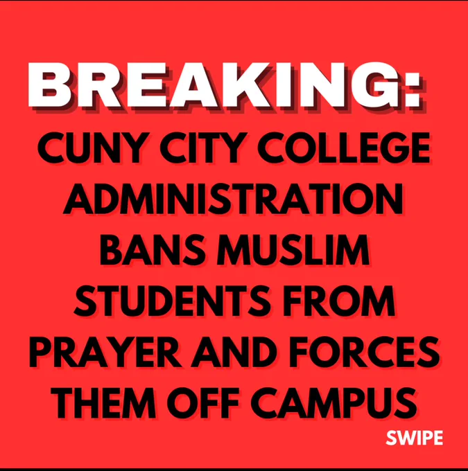 BREAKING:
CUNY CITY COLLEGE
ADMINISTRATION
BANS MUSLIM
STUDENTS FROM PRAYER AND FORCES THEM OFF CAMPUS.

CUNY AND CCNY BELIEVE THAT THE MUSLIM COMMUNITY IS A VIOLENT THREAT TO CAMPUS SAFETY, AND ATTEMPTS TO SHUT DOWN OUR JUMMAH SERVICE.

BECAUSE WE KEEP US SAFE, WE WILL NOT SUBJECT OUR COMMUNITY TO CUNY'S ISLAMOPHOBIA AND VIOLENCE, SO WE WILL BE RELOCATING TO SAINT NICHOLAS PARK.

AS MUCH AS THEY REPRESS US, ALLAH ALWAYS PREVAILS AND THE NATION OF MUHAMMAD WILL NEVER FEAR ANYTHING BUT THE MOST JUST. THE OPPRESSORS OF THIS WORLD WILL BE DEALT WITH, AND CUNY IS NOT ABSOLVED FOR THEIR ATTACKS ON THE UMMAH AND ISLAM.

Join us at Saint Nicholas Park at 1:15 on Friday, October 11th to pray for Palestine🇵🇸