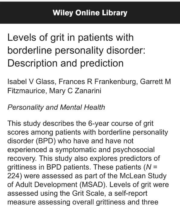 Levels of grit in patients with
borderline personality disorder:
Description and prediction Isabel V Glass, Frances R Frankenburg, Garrett M
Fitzmaurice, Mary C Zanarini
Personality and Mental Health This study describes the 6-year course of grit scores among patients with borderline personality disorder (BPD) who have and have not experienced a symptomatic and psychosocial recovery. This study also explores predictors of
grittiness in BPD patients. These patients (N = 224) were assessed as part of the McLean Study