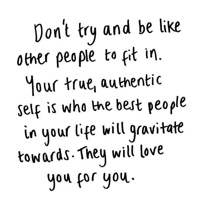 Don't try and be like other people to fit in. Your true, authentic self is who the people in your life will gravitate towards. They will love you for you. 