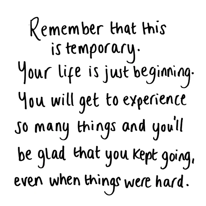 Remember that this is temporary. Your life is just beginning. You will experience so many things and you'll be so glad you kept going, even when things were hard. 