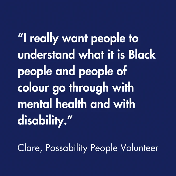 Text - “I really want people to understand what it is Black people and people of colour go through with mental health and, with disability.” Clare, Possability People Volunteer