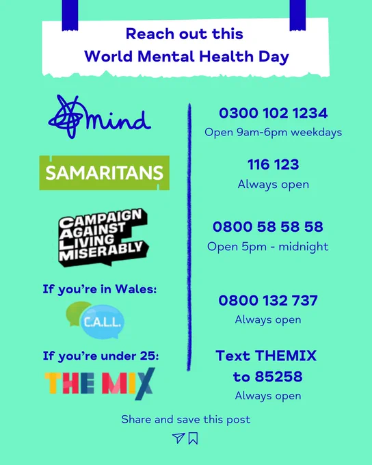 Reach out this World Mental Health Day.
MIND: 0300 102 1234
SAMARITANS: 116 123
CAMPAIGN AGAINST LIVING MISERABLY: 0800 58 58 58

For Wales
CALL: 0800 123 737

Under 25
THE MIX: Text THEMIX to 85258