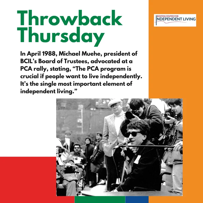 White, orange, red, green, blue background with green text reading "Throwback Thursday" and black text reading "In April 1988, Michael Muehe, president of BCIL’s Board of Trustees, advocated at a PCA rally, stating, “The PCA program is crucial if people want to live independently. It’s the single most important element of independent living.” A black and white image featuring a white man wearing black sunglasses using a wheelchair and speaking into the microphone with photojournalists behind him