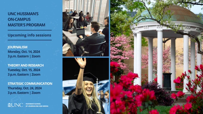 Three images including students in a classroom, a graduate student in regalia and the Old Well at UNC. Text reads: UNC Hussman's On-Campus Master's Program. Upcoming info sessions. Journalism. Monday, Oct. 14, 2024. 3 p.m. Eastern | Zoom. Theory and research. Tuesday, Oct. 15, 2024. 3 p.m. Eastern | Zoom. Strategic Communication. Thursday, Oct. 24, 2024.3 p.m. Eastern | Zoom.