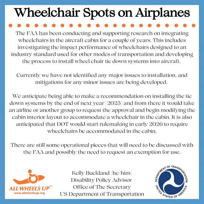 Announcement reading “The FAA has been conducting and supporting research on integrating wheelchairs in the aircraft cabin for a couple of years. This includes investigating impact performance of wheelchairs designed to an industry standard used for other modes of transportation and developing process to install wheel chair tie down systems into aircraft. Currently we have not identified any major issues to installation, and mitigations for any minor issues are being developed. We anticipate being able to make a recommendation on installing the tie down systems by the end of 2025 and from there it would take an airline or another group to request the approval and begin modifying the cabin interior layout to accommodate a wheelchair in the cabin. It is anticipated that DOT would start rulemaking early 2026 to require wheelchairs be accommodated in the cabin. There are still some operational pieces that need to be discussed with the FAA and possibly need to request an exemption for use.”