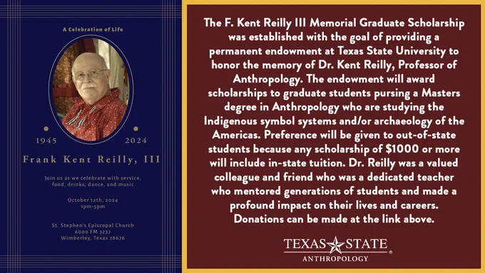 A memorial service will be held for Dr. Kent Reilly this Saturday (10/12) from 1:00-5:00 in Wimberly.

The F. Kent Reilly III Memorial Graduate Scholarship was established with the goal of providing a permanent endowment at Texas State University to honor the memory of Dr. Kent Reilly, Professor of Anthropology. The endowment will award scholarships to graduate students pursing a Masters degree in Anthropology who are studying the Indigenous symbol systems and/or archaeology of the Americas. Preference will be given to out-of-state students because any scholarship of $1000 or more will include in-state tuition. Dr. Reilly was a valued colleague and friend who was a dedicated teacher who mentored generations of students and made a profound impact on their lives and careers. Donations can be made here. 

https://secure.ua.txstate.edu/site/SPageNavigator/Donation Forms/Family Campaign/family_campaign_donation_form.html?fundname=kentreilly