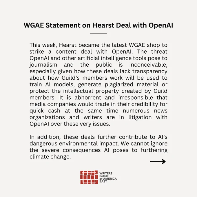 This week, Hearst became the latest WGAE shop to strike a content deal with OpenAI. The threat OpenAI and other artificial intelligence tools pose to journalism and the public is inconceivable, especially given how these deals lack transparency about how Guild’s members work will be used to train AI models, generate plagiarized material or protect the intellectual property created by Guild members. It is abhorrent and irresponsible that media companies would trade in their credibility for quick cash at the same time numerous news organizations and writers are in litigation with OpenAi over these very issues.  

In addition, these deals further contribute to AI’s dangerous environmental impact. We cannot ignore the severe consequences AI poses to furthering climate change. 