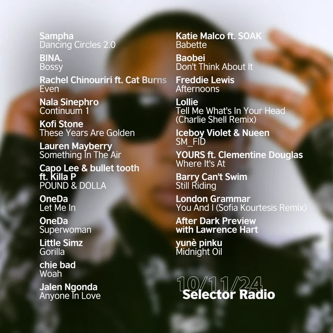 Tracklist for this episode of Selector Radio. The background image is a blurred image of OneDa. On top of the image is the tracklist, and in the bottom right hand corner it says "Selector Radio, 11/10/2024". The tracklist is as follows:

Sampha - Dancing Circles 2.0
BINA. - Bossy
Rachel Chinouriri ft. Cat Burns - Even
Nala Sinephro - Continuum 1
Kofi Stone - These Years Are Golden
Lauren Mayberry - Something In The Air
Capo Lee & bullet tooth ft. Killa P - POUND & DOLLA
OneDa - Let Me In
OneDa - Superwoman
Little Simz - Gorilla
chie bad - Woah
Jalen Ngonda - Anyone In Love
Katie Malco ft. SOAK - Babette
Baobei - Don't Think About It
Freddie Lewis - Afternoons (DMs Open)
Lollie - Tell Me What's In Your Head (Charlie Shell Remix)
Iceboy Violet & Nueen – SM_FID (Tastemaker Tip)
YOURS ft. Clementine Douglas - Where It's At
Barry Can't Swim - Still Riding
London Grammar - You And I (Sofia Kourtesis Remix)
After Dark Preview – Lawrence Hart
yunè pinku - Midnight Oil