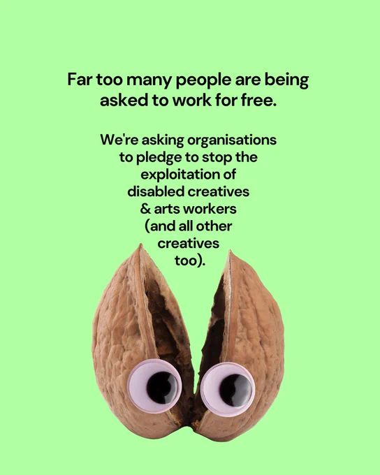Black text on a lime green background reads: "Far too many people are being asked to work for free. We're asking organisations to pledge to stop the exploitation of disabled creatives and arts workers (and all other creatives too)." It's designed to look like it's coming out of a cracked open nutshell with googly eyes (geddit? our campaign in a nutshell?).