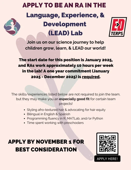 Flyer promoting the RA position. Light pink background with maroon, purple, and black text. Text reads "Apply to be an RA in the Language, Experience, and Development (LEAD) Lab. Join us on our science journey to help children grow, learn, & LEAD our world! The start date fr this position is January 2025, an RAs work approximately 10 hours per week in the lab. A one year commitment (January 2025 - December 2025) is required. The skills/experiences listed below are not required to join the team, but they may make you an especially good for for certain team projects. - Styling afro-textured hair & advocating for hair equity - Bilingual in English & Spanish -Programming fluency in R, MATlab, and/or Python - Time spent working with preschoolers. Apply by November 1 for best consideration" There is also a QR code linking to the application in the bottom right corner, the lab logo in the top left corner, and the ed terps logo in the top right corner. There is a semi transparent flower icon. 