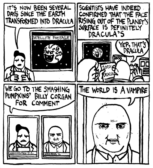 A news anchor "it's now been several days since the Earth transformed into Dracula." "Scientists have indeed confirmed that the face rising out of the planet's surface is definitely Dracula's." One of the scientists confirms "yep, that's Dracula." The news anchor then says "we go to The Smashing Pumpkins' Billy Corgan for comment." Billy Corgan says "the world is a vampire."