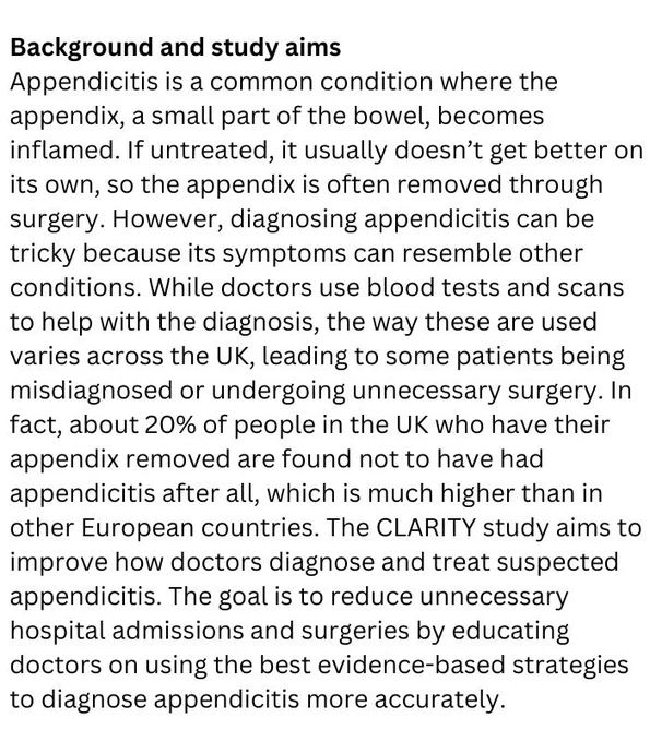 Background and study aims
Appendicitis is a common condition where the appendix, a small part of the bowel, becomes inflamed. If untreated, it usually doesn’t get better on its own, so the appendix is often removed through surgery. However, diagnosing appendicitis can be tricky because its symptoms can resemble other conditions. While doctors use blood tests and scans to help with the diagnosis, the way these are used varies across the UK, leading to some patients being misdiagnosed or undergoing unnecessary surgery. In fact, about 20% of people in the UK who have their appendix removed are found not to have had appendicitis after all, which is much higher than in other European countries.

The CLARITY study aims to improve how doctors diagnose and treat suspected appendicitis. The goal is to reduce unnecessary hospital admissions and surgeries by educating doctors on using the best evidence-based strategies to diagnose appendicitis more accurately.