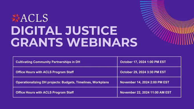 ACLS Digital Justice Grants Webinars. Digital Justice in Practice: Tools, Methods, Deliverables, October 2, 2024 11:00 AM EST. Cultivating Community Partnerships in DH, October 17, 2024 1:00 PM EST. Office Hours with ACLS Program Staff, October 29, 2024 3:30 PM EST. Operationalizing DH projects: Budgets, Timelines, Workplans, November 14, 2024 2:00 PM EST. Office Hours with ACLS Program Staff, November 22, 2024 11:00 AM EST.