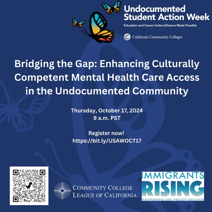 Undocumented 
Student Action Week
Education and Career UndocuDreams Made Possible
California Community Colleges
Bridging the Gap: Enhancing Culturally
Competent Mental Health Care Access
in the Undocumented Community
Thursday, October 17, 2024
9 a.m. PST
Register now!
https://bit.ly/USAWOCT17
Community College League of California
Immigrants Rising 
Transforming Lives Through Education
