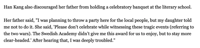 Han Kang also discouraged her father from holding a celebratory banquet at the literary school.

Her father said, "I was planning to throw a party here for the local people, but my daughter told me not to do it. She said, 'Please don't celebrate while witnessing these tragic events (referring to the two wars). The Swedish Academy didn’t give me this award for us to enjoy, but to stay more clear-headed.' After hearing that, I was deeply troubled."