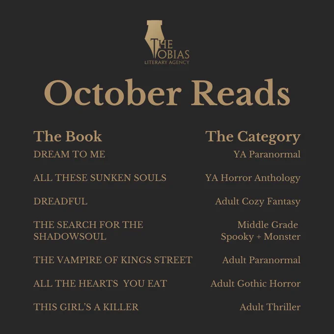 Tobias Literary Agency October Reads 

THE BOOK 
DREAM TO ME

ALL THESE SUNKEN SOULS

DREADFUL

THE SEARCH FOR THE SHADOWSOUL

THE VAMPIRE OF KINGS STREET

ALL THE HEARTS  YOU EAT

THIS GIRL’S A KILLER

THE CATEGORY 
YA Paranormal

YA Horror Anthology

Adult Cozy Fantasy

Middle Grade 
Spooky   Monster

Adult Paranormal

Adult Gothic Horror

Adult Thriller
