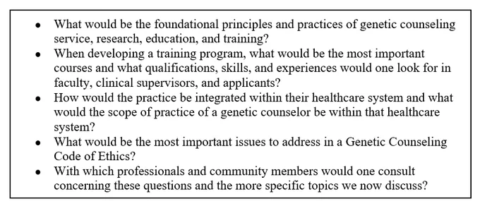 Screenshot of Box 1: 
●	What would be the foundational principles and practices of genetic counseling service, research, education, and training?
●	When developing a training program, what would be the most important courses and what qualifications, skills, and experiences would one look for in faculty, clinical supervisors, and applicants?
●	How would the practice be integrated within their healthcare system and what would the scope of practice of a genetic counselor be within that healthcare system?
●	What would be the most important issues to address in a Genetic Counseling Code of Ethics?
●	With which professionals and community members would one consult concerning these questions and the more specific topics we now discuss?