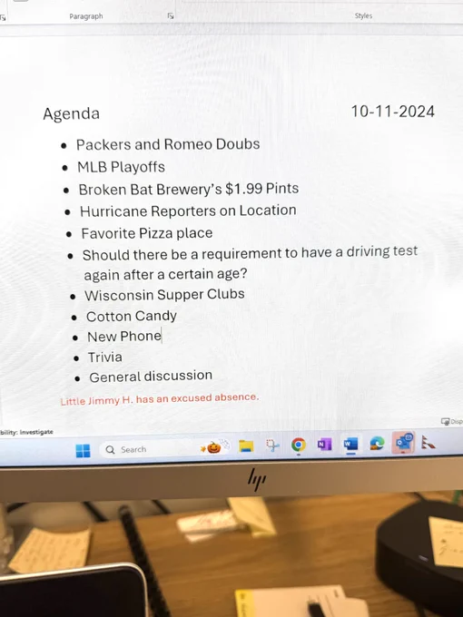 Agenda
10-11-2024
* ﻿﻿Packers and Romeo Doubs
* ﻿﻿MLB Playoffs
* ﻿﻿Broken Bat Brewery's $1.99 Pints
* ﻿﻿Hurricane Reporters on Location
* ﻿﻿Favorite Pizza place
* ﻿﻿Should there be a requirement to have a driving test again after a certain age?
* ﻿﻿Wisconsin Supper Clubs
* ﻿﻿Cotton Candy
* ﻿﻿New Phone
* ﻿﻿Trivia
* ﻿﻿General discussion
Little Jimmy H. has an excused absence.