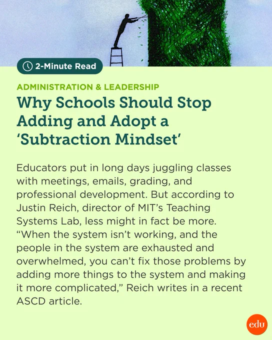 2-Minute Read. Administration & Leadership. Why Schools Should Stop Adding and Adopt a ‘Subtraction Mindset.’ Illustration of a person on a ladder, pruning a large bush. Educators put in long days juggling classes with meetings, emails, grading, and professional development. But according to Justin Reich, director of MIT’s Teaching Systems Lab, less might in fact be more. “When the system isn’t working, and the people in the system are exhausted and overwhelmed, you can’t fix those problems by adding more things to the system and making it more complicated,” Reich writes in a recent ASCD article.