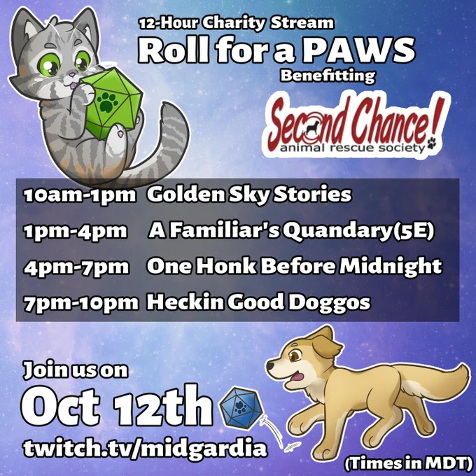 12-Hour Charity Stream 'Roll for a PAWS' benefitting Second Chance! Animal Rescue Society. 

Square image with a blue and purple faint galaxy effect. Grey kitty holding a green d20 with a paw on the '20' spot. Golden puppy running with tongue out chasing a blue d20 with a paw on the '20' spot.

Join us on October 12th 
twitch.tv/midgardia

Times in MDT

10am-1pm Golden Sky Stories
1pm-4pm A Familiar's Quandary (5e)
4pm-7pm One Honk Before Midnight
7pm-10pm Heckin Good Doggos