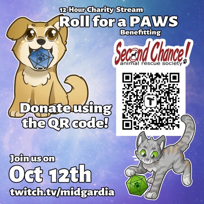 2-Hour Charity Stream 'Roll for a PAWS' benefitting Second Chance! Animal Rescue Society. 

Square image with a blue and purple faint galaxy effect. Middle of image to the right showcases a QR code. Golden puppy holding a blue d20 with a paw on the '20' spot in it's mouth. Grey kitty playing with a green d20 with a paw on the '20' spot. 

Donate using the QU code!

Join us on October 12th 
twitch.tv/midgardia