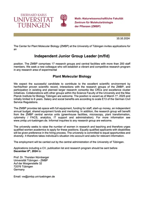 The ZMBP seeks a new colleague who will establish a vibrant and competitive research program in any research area of experimental Plant Molecular Biology.
We expect the successful candidate to contribute to the excellent scientific environment by her/his/their proven scientific record, interactions with the research groups of the ZMBP, and participation in existing and planned larger research consortia like CRCs and excellence cluster initiatives. The position is vacant as of March 1st, 2025 and initially limited to 6 years. Salary and social benefits are according to scale E13 of the German Civil Service Regulations.
The ZMBP provides lab space with full equipment, funding for staff, start-up money, an independent annual budget, shared equipment funds and mentoring. Applications including a CV, publication list and research program should be sent before
December 8th, 2024 by email to: Prof. Dr. Thorsten Nürnberger Universität Tübingen - ZMBP, vw@zmbp.uni-tuebingen.de