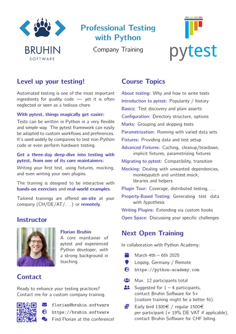 Flyer about pytest training with Bruhin Software.

Level up your testing!

Automated testing is one of the most important
ingredients for quality code — yet it is often
neglected or seen as a tedious chore.

Tests can be written in Python in a very flexible
and simple way. The pytest framework can easily
be adapted to custom workflows and preferences.
It’s used widely by companies to test non-Python
code or even perform hardware testing.
Get a three-day deep-dive into testing with
pytest, from one of its core maintainers:
Writing your first test, using fixtures, mocking,
and even writing your own plugins.
The training is designed to be interactive with
hands-on exercises and real-world examples.

Tailored trainings are offered on-site at your
company (CH/DE/AT/. . . ) or remotely.

Instructor

Florian Bruhin

A core maintainer of
pytest and experienced
Python developer, with
a strong background in
teaching.