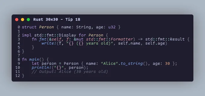 struct Person { name: String, age: u32 }  impl std::fmt::Display for Person {     fn fmt(&self, f: &mut std::fmt::Formatter) -> std::fmt::Result {         write!(f, "{} ({} years old)", self.name, self.age)     } }  fn main() {     let person = Person { name: "Alice".to_string(), age: 30 };     println!("{}", person);     // Output: Alice (30 years old) }