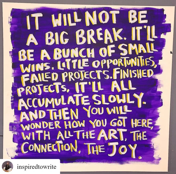 Photo by Blumvox Studios. A pop art of poster and text that says 'IT WILL NOT BE A BIG . IT'L BE A BUNCH OF SMALL WINS. LTTLE OPPORTUNITIES, FAILED PROJECTS. FINISHED PROJECTS. IT'LL ALL ACCUMULATE SLOWLY. AND THEN YOU WILL WONDER HOW γου GOT HERE, WITH ALL THE ART, THE CONNECTION, THE JOY . inspiredtowrite'.