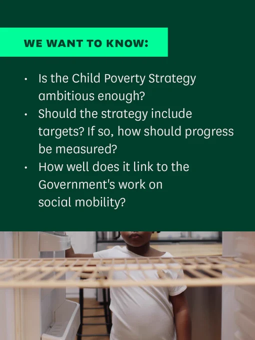 Image 1/2. An image with a child opening an empty fridge with text that reads 'We want to know: Is the Child Poverty Strategy ambitious enough? Should the strategy include targets? If so, how should progress be measured? How well does it link to the Government's work on social mobility?'

