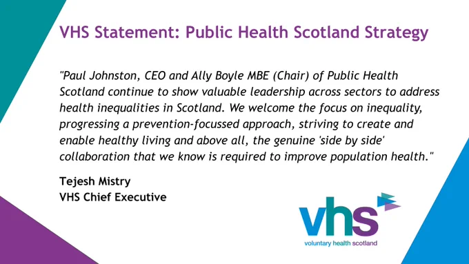 A graphic sharing a quote from VHS Chief Executive Tejesh Mistry: "Paul Johnston, CEO and Ally Boyle MBE (Chair) of  Public Health Scotland continue to show valuable leadership across sectors to address health inequalities in Scotland. We welcome the focus on inequality, progressing a prevention-focussed approach, striving to create and enable health living and above all, the genuine 'side by side' collaboration that we know is required to improve population health."
