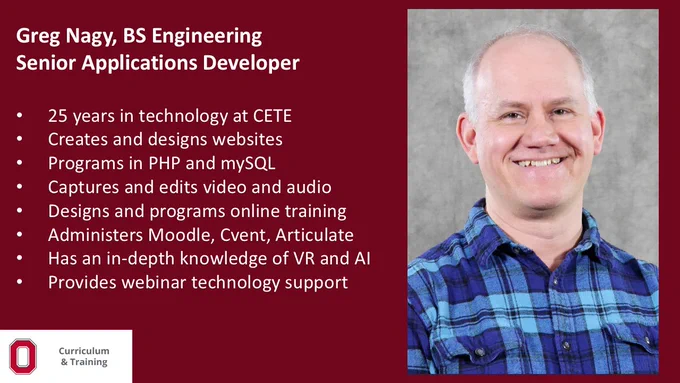 Greg Nagy, BS Engineering​; Senior Applications Developer​; 25 years in technology at CETE​; Creates and designs websites​; Programs in PHP and mySQL​; Captures and edits video and audio​; Designs and programs online training​; Administers Moodle, Cvent, Articulate​; Has an in-depth knowledge of VR and AI​; Provides webinar technology support