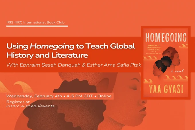 IRIS NRC International Book Club
Using Homegoing to teach global history and literature
With Ephraim Seseh Danquah & Esther Ama Safia Ptak
Wednesday, February 4th • 4-5 PM CDT • Online
Register at irisnrc.wisc.edu/events